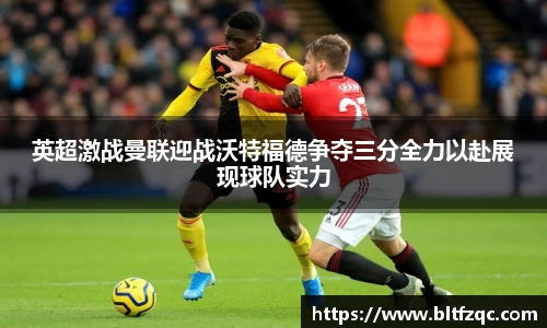英超激战曼联迎战沃特福德争夺三分全力以赴展现球队实力